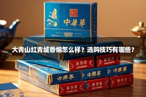 大青山红青城香烟怎么样？选购技巧有哪些？